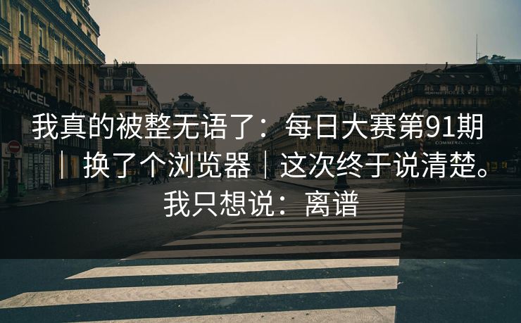 我真的被整无语了：每日大赛第91期 ｜ 换了个浏览器｜这次终于说清楚。我只想说：离谱