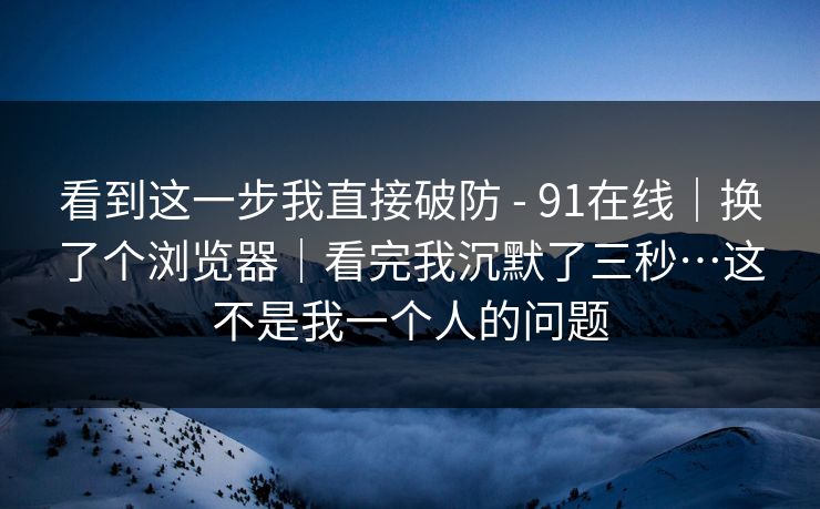 看到这一步我直接破防 - 91在线｜换了个浏览器｜看完我沉默了三秒…这不是我一个人的问题