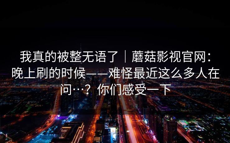 我真的被整无语了｜蘑菇影视官网：晚上刷的时候——难怪最近这么多人在问…？你们感受一下
