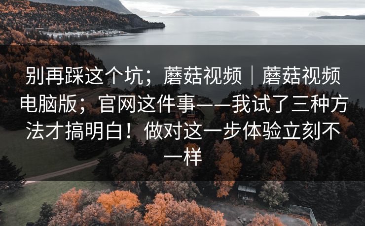 别再踩这个坑；蘑菇视频｜蘑菇视频电脑版；官网这件事——我试了三种方法才搞明白！做对这一步体验立刻不一样