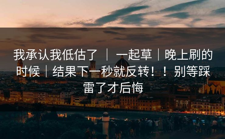 我承认我低估了 ｜ 一起草｜晚上刷的时候｜结果下一秒就反转！！别等踩雷了才后悔
