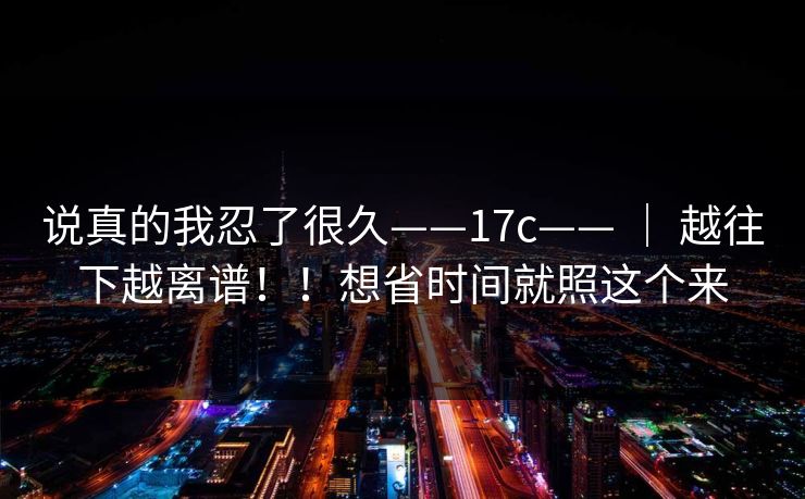 说真的我忍了很久——17c—— | 越往下越离谱!!想省时间就照这个来 说真的我忍了很久——17c—— | 越往下越离谱!!想省时间就照这个来