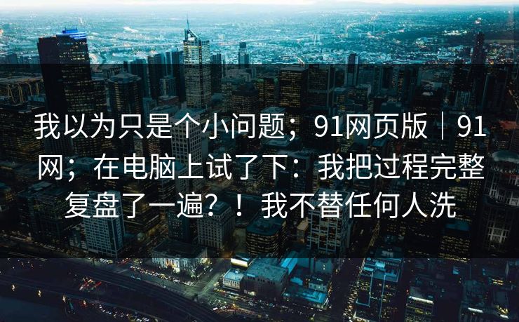 我以为只是个小问题；91网页版｜91网；在电脑上试了下：我把过程完整复盘了一遍？！我不替任何人洗