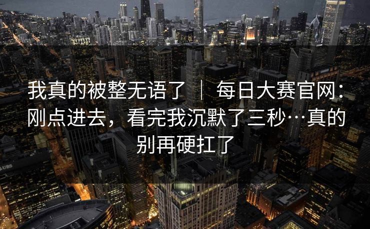 我真的被整无语了 ｜ 每日大赛官网：刚点进去，看完我沉默了三秒…真的别再硬扛了