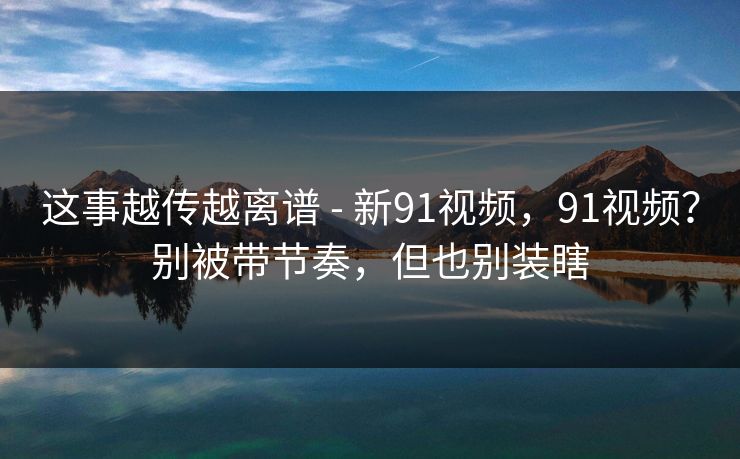 这事越传越离谱 - 新91视频,91视频?别被带节奏,但也别装瞎 这事越传越离谱 - 新91视频,91视频?别被带节奏,但也别装瞎