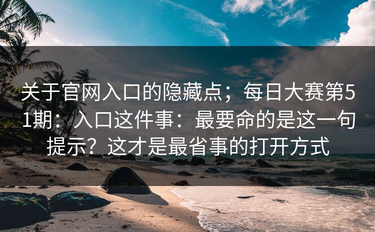关于官网入口的隐藏点；每日大赛第51期：入口这件事：最要命的是这一句提示？这才是最省事的打开方式
