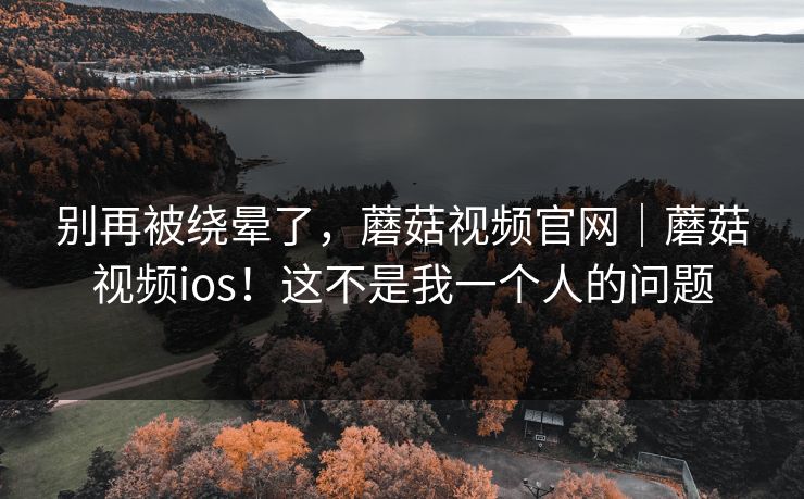 别再被绕晕了,蘑菇视频官网|蘑菇视频ios!这不是我一个人的问题 别再被绕晕了,蘑菇视频官网|蘑菇视频ios!这不是我一个人的问题