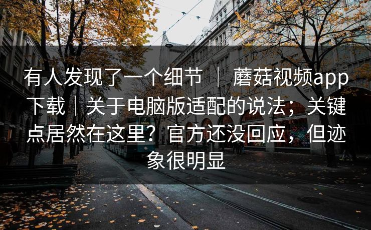 有人发现了一个细节 | 蘑菇视频app下载|关于电脑版适配的说法;关键点居然在这里?官方还没回应,但迹象很明显 有人发现了一个细节 | 蘑菇视频app下载|关于电脑版适配的说法;关键点居然在这里?官方还没回应,但迹象很明显
