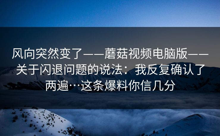 风向突然变了——蘑菇视频电脑版——关于闪退问题的说法：我反复确认了两遍…这条爆料你信几分
