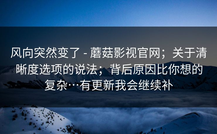 风向突然变了 - 蘑菇影视官网；关于清晰度选项的说法；背后原因比你想的复杂…有更新我会继续补