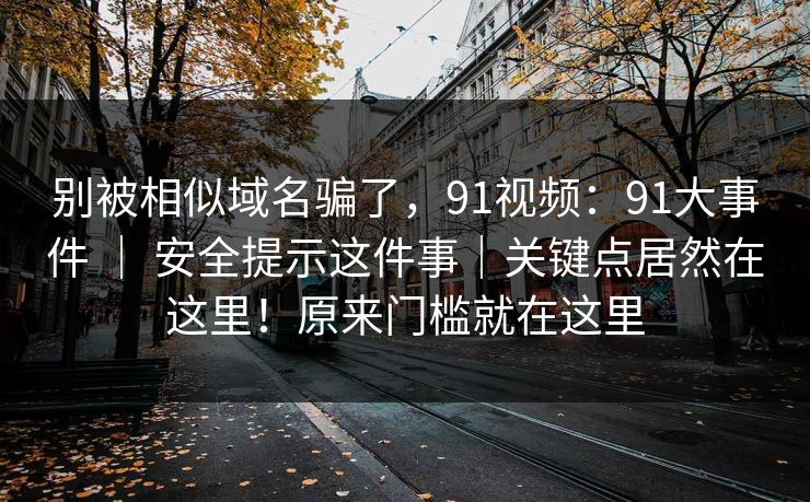 别被相似域名骗了,91视频:91大事件 | 安全提示这件事|关键点居然在这里!原来门槛就在这里 别被相似域名骗了,91视频:91大事件 | 安全提示这件事|关键点居然在这里!原来门槛就在这里