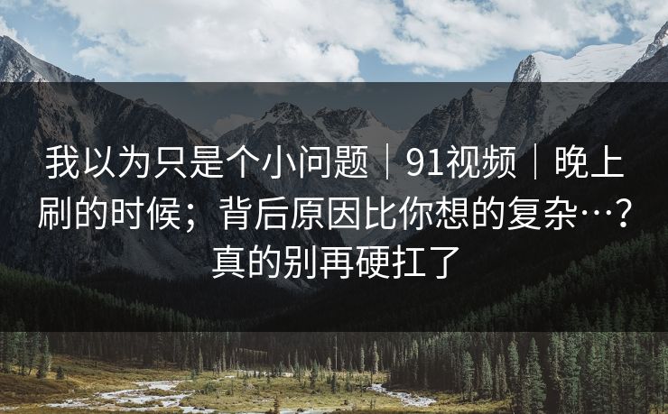 我以为只是个小问题|91视频|晚上刷的时候;背后原因比你想的复杂…?真的别再硬扛了 我以为只是个小问题|91视频|晚上刷的时候;背后原因比你想的复杂…?真的别再硬扛了