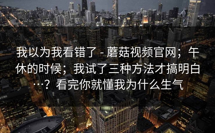 我以为我看错了 - 蘑菇视频官网；午休的时候；我试了三种方法才搞明白…？看完你就懂我为什么生气