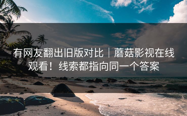 有网友翻出旧版对比|蘑菇影视在线观看!线索都指向同一个答案 有网友翻出旧版对比|蘑菇影视在线观看!线索都指向同一个答案
