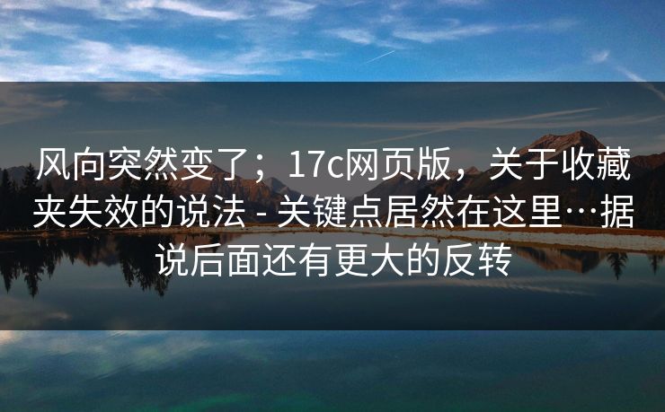 风向突然变了；17c网页版，关于收藏夹失效的说法 - 关键点居然在这里…据说后面还有更大的反转
