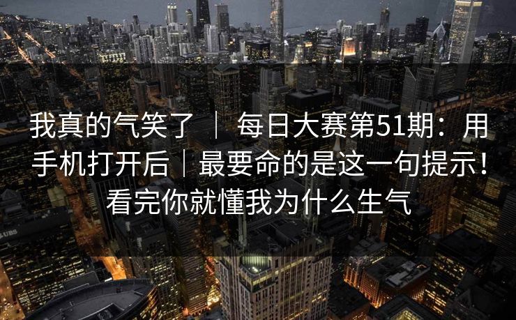 我真的气笑了 ｜ 每日大赛第51期：用手机打开后｜最要命的是这一句提示！看完你就懂我为什么生气