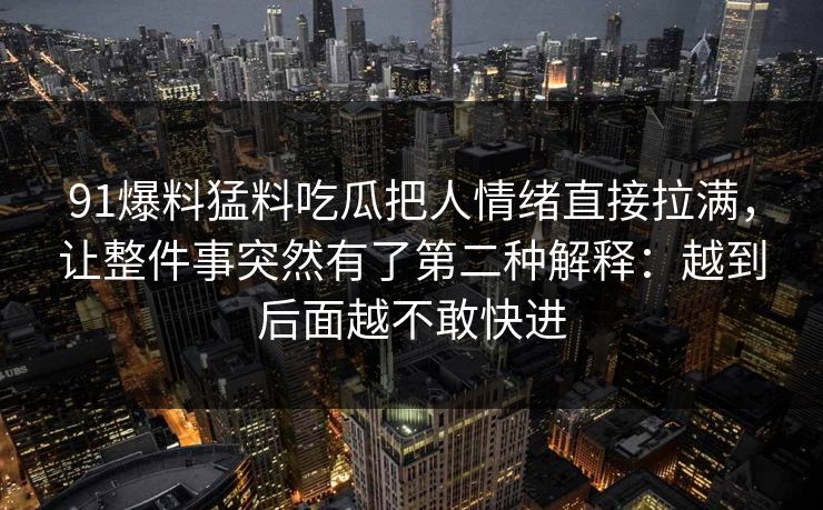 91爆料猛料吃瓜把人情绪直接拉满，让整件事突然有了第二种解释：越到后面越不敢快进