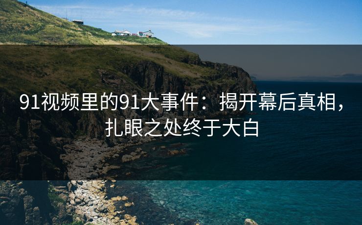 91视频里的91大事件：揭开幕后真相，扎眼之处终于大白