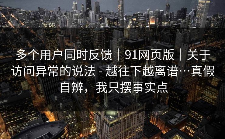 多个用户同时反馈|91网页版|关于访问异常的说法 - 越往下越离谱…真假自辨,我只摆事实点 多个用户同时反馈|91网页版|关于访问异常的说法 - 越往下越离谱…真假自辨,我只摆事实点