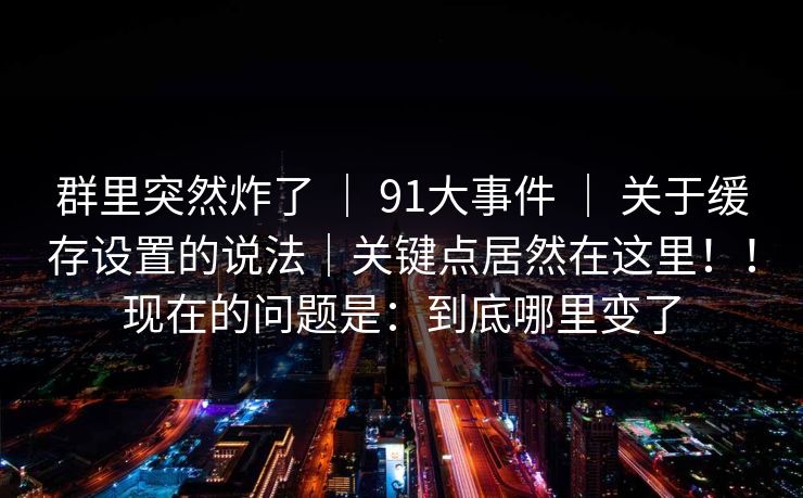 群里突然炸了 ｜ 91大事件 ｜ 关于缓存设置的说法｜关键点居然在这里！！现在的问题是：到底哪里变了