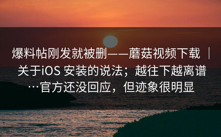 爆料帖刚发就被删——蘑菇视频下载 ｜ 关于iOS 安装的说法；越往下越离谱…官方还没回应，但迹象很明显