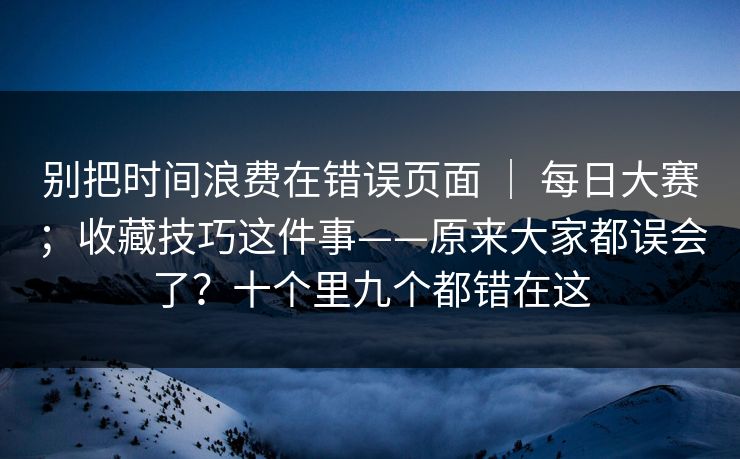 别把时间浪费在错误页面 ｜ 每日大赛；收藏技巧这件事——原来大家都误会了？十个里九个都错在这
