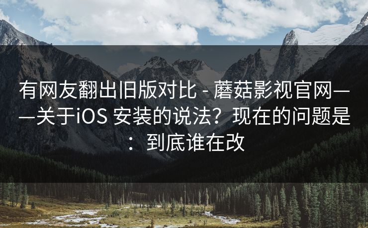有网友翻出旧版对比 - 蘑菇影视官网——关于iOS 安装的说法？现在的问题是：到底谁在改