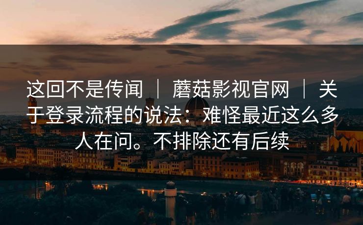 这回不是传闻 ｜ 蘑菇影视官网 ｜ 关于登录流程的说法：难怪最近这么多人在问。不排除还有后续