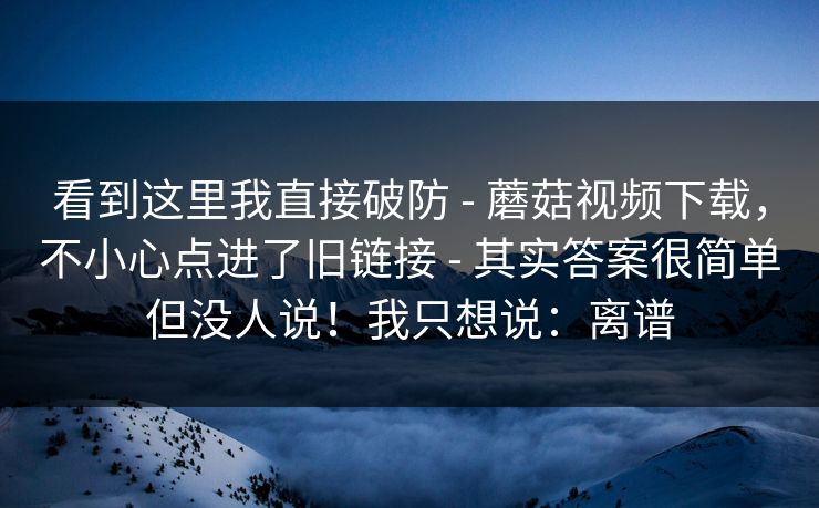 看到这里我直接破防 - 蘑菇视频下载，不小心点进了旧链接 - 其实答案很简单但没人说！我只想说：离谱