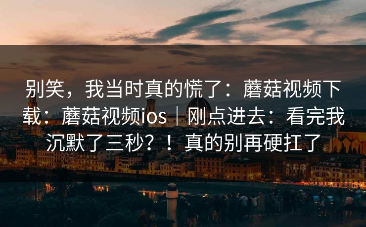 别笑，我当时真的慌了：蘑菇视频下载：蘑菇视频ios｜刚点进去：看完我沉默了三秒？！真的别再硬扛了