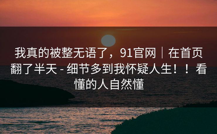 我真的被整无语了，91官网｜在首页翻了半天 - 细节多到我怀疑人生！！看懂的人自然懂