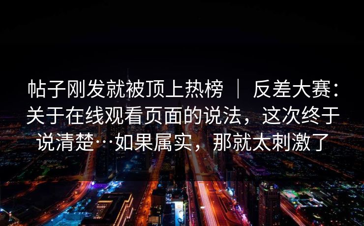 帖子刚发就被顶上热榜 ｜ 反差大赛：关于在线观看页面的说法，这次终于说清楚…如果属实，那就太刺激了