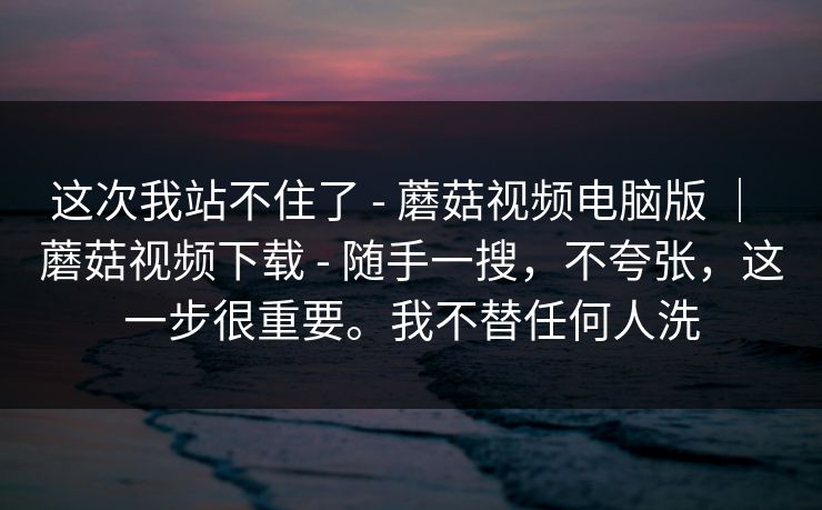 这次我站不住了 - 蘑菇视频电脑版 ｜ 蘑菇视频下载 - 随手一搜，不夸张，这一步很重要。我不替任何人洗