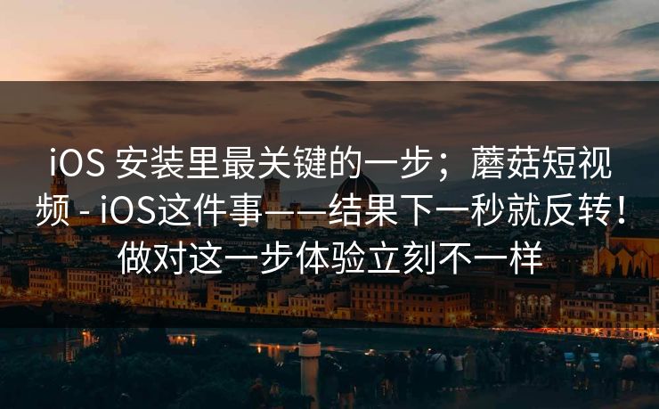 iOS 安装里最关键的一步；蘑菇短视频 - iOS这件事——结果下一秒就反转！做对这一步体验立刻不一样