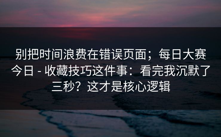 别把时间浪费在错误页面；每日大赛今日 - 收藏技巧这件事：看完我沉默了三秒？这才是核心逻辑