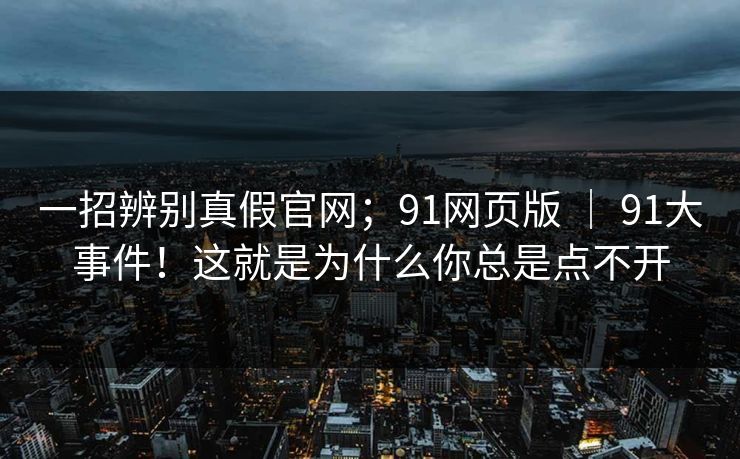 一招辨别真假官网；91网页版 ｜ 91大事件！这就是为什么你总是点不开