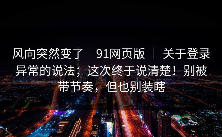 风向突然变了｜91网页版 ｜ 关于登录异常的说法；这次终于说清楚！别被带节奏，但也别装瞎