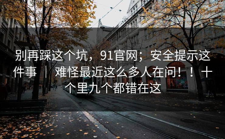 别再踩这个坑，91官网；安全提示这件事 ｜ 难怪最近这么多人在问！！十个里九个都错在这