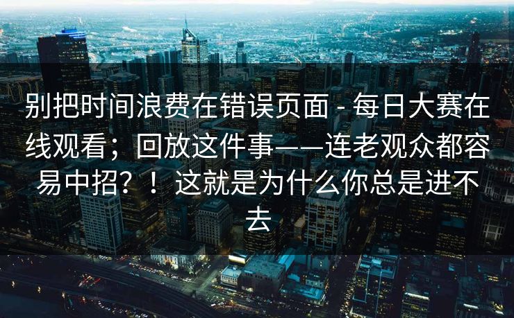 别把时间浪费在错误页面 - 每日大赛在线观看；回放这件事——连老观众都容易中招？！这就是为什么你总是进不去