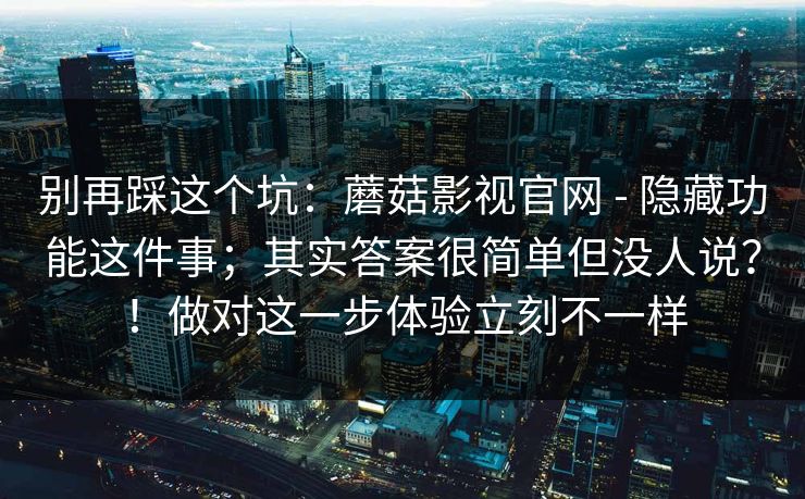 别再踩这个坑：蘑菇影视官网 - 隐藏功能这件事；其实答案很简单但没人说？！做对这一步体验立刻不一样