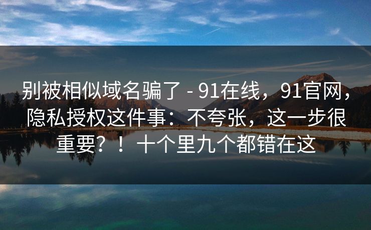 别被相似域名骗了 - 91在线，91官网，隐私授权这件事：不夸张，这一步很重要？！十个里九个都错在这