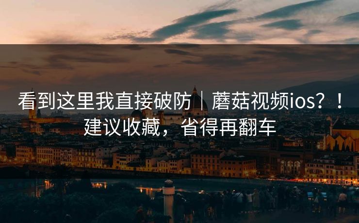 看到这里我直接破防｜蘑菇视频ios？！建议收藏，省得再翻车