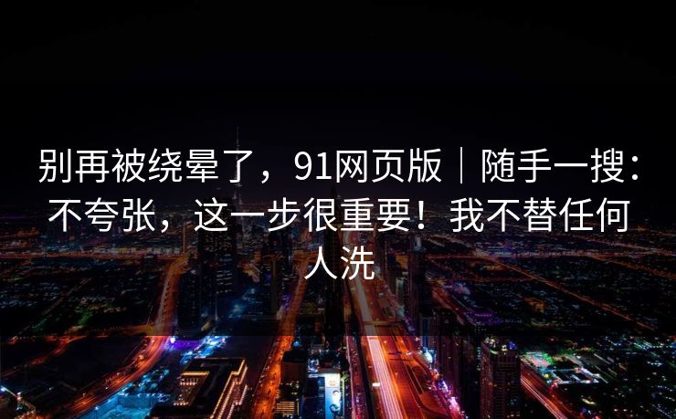 别再被绕晕了，91网页版｜随手一搜：不夸张，这一步很重要！我不替任何人洗