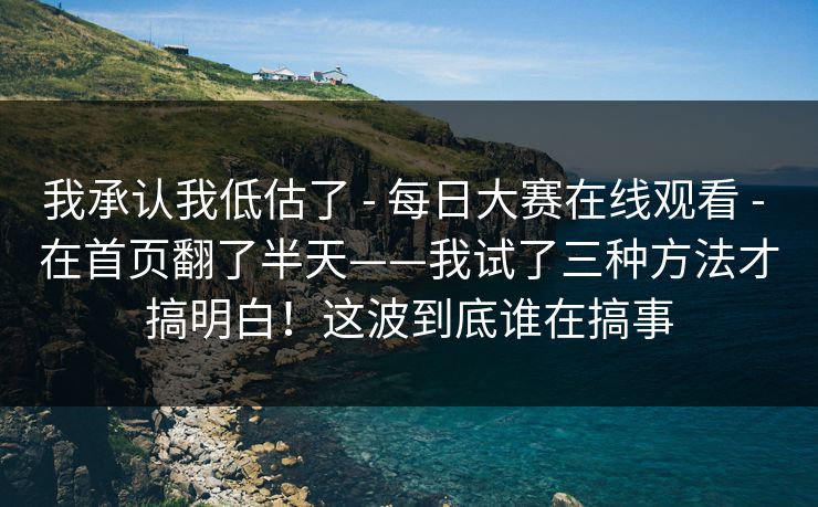 我承认我低估了 - 每日大赛在线观看 - 在首页翻了半天——我试了三种方法才搞明白！这波到底谁在搞事