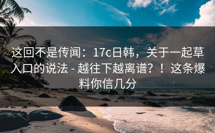 这回不是传闻：17c日韩，关于一起草入口的说法 - 越往下越离谱？！这条爆料你信几分