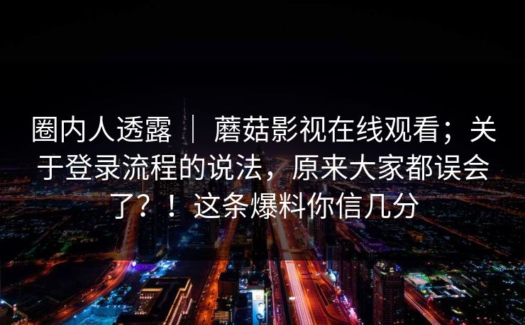 圈内人透露 ｜ 蘑菇影视在线观看；关于登录流程的说法，原来大家都误会了？！这条爆料你信几分