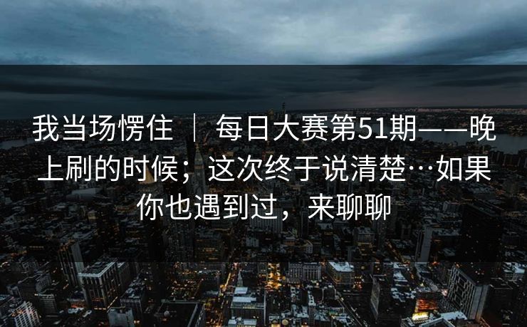 我当场愣住 ｜ 每日大赛第51期——晚上刷的时候；这次终于说清楚…如果你也遇到过，来聊聊
