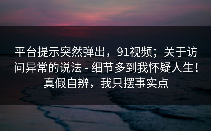 平台提示突然弹出，91视频；关于访问异常的说法 - 细节多到我怀疑人生！真假自辨，我只摆事实点