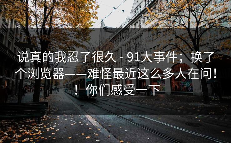 说真的我忍了很久 - 91大事件；换了个浏览器——难怪最近这么多人在问！！你们感受一下