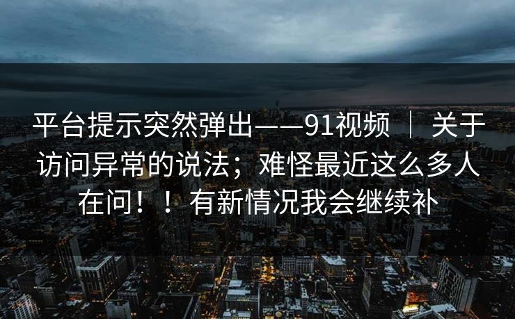 平台提示突然弹出——91视频 | 关于访问异常的说法;难怪最近这么多人在问!!有新情况我会继续补 平台提示突然弹出——91视频 | 关于访问异常的说法;难怪最近这么多人在问!!有新情况我会继续补